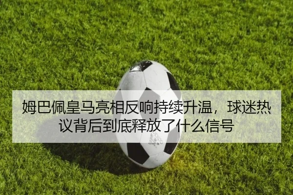姆巴佩皇马亮相反响持续升温，球迷热议背后到底释放了什么信号